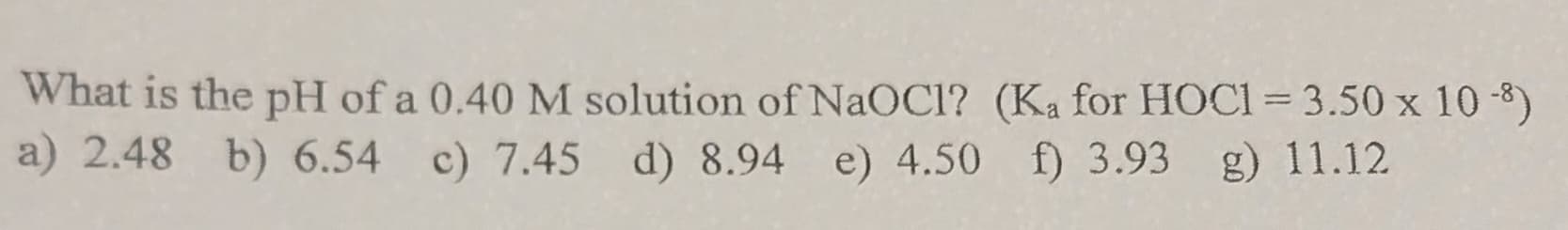 What is the pH of a 0.40 M solution of NaOCI? (Ka for HOC1 = 3.50 x 10 -8)
a) 2.48 b) 6.54 c) 7.45 d) 8.94 e) 4.50 f) 3.93 g) 11.12