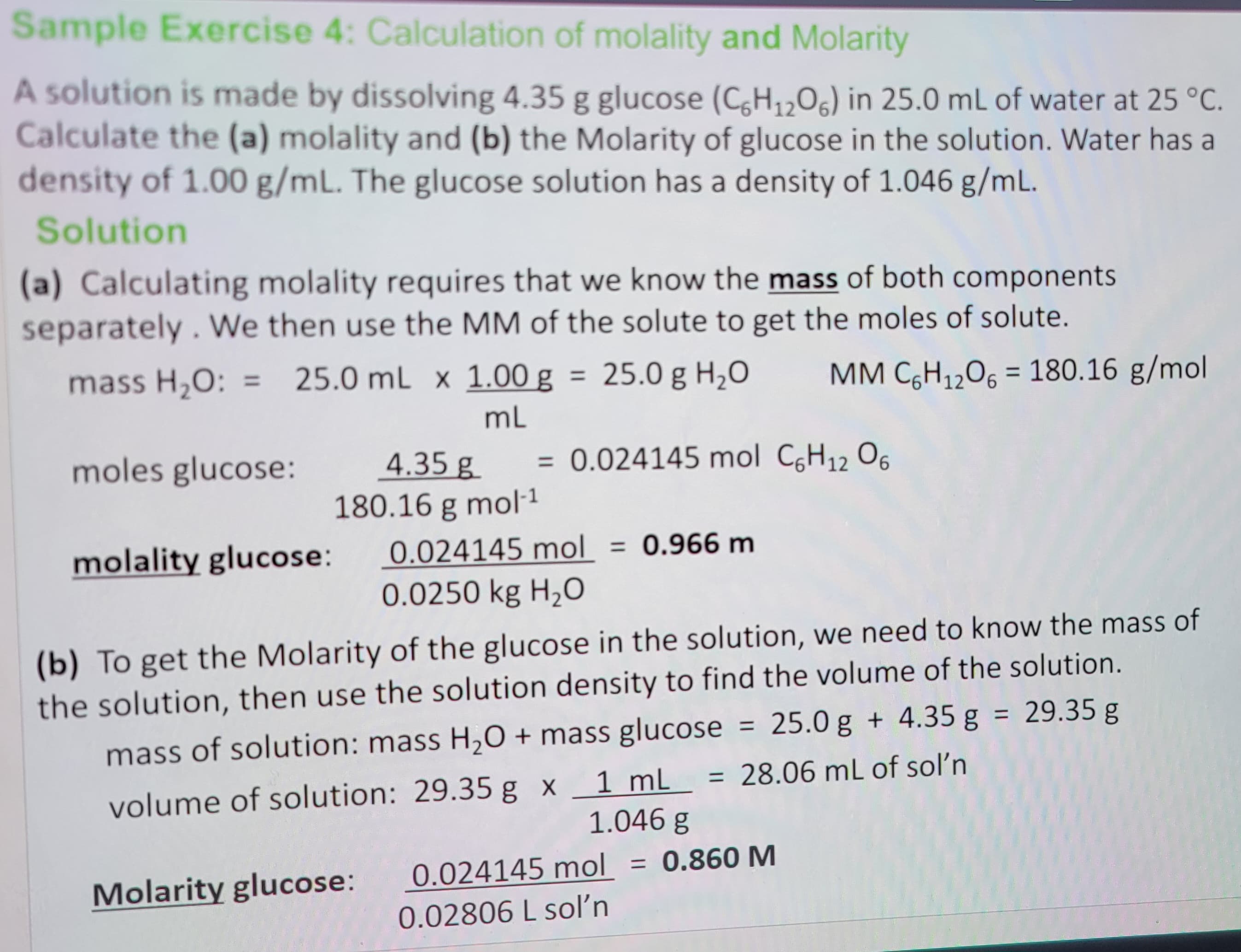 Sample Exercise 4: Calculation of molality and Molarity
A solution is made by dissolving 4.35 g glucose (C6H₁2O6) in 25.0 mL of water at 25 °C.
Calculate the (a) molality and (b) the Molarity of glucose in the solution. Water has a
density of 1.00 g/mL. The glucose solution has a density of 1.046 g/mL.
Solution
(a) Calculating molality requires that we know the mass of both components
separately. We then use the MM of the solute to get the moles of solute.
mass H₂O: = 25.0 mL x 1.00 g
25.0 mL x
mL
moles glucose:
1.00 g = 25.0 g H₂O MM C6H₁₂O6 = 180.16 g/mol
4.35 g
180.16 g mol-¹
= 0.024145 mol C6H₁2 06
molality glucose: 0.024145 mol = 0.966 m
0.0250 kg H₂O
Molarity glucose:
(b) To get the Molarity of the glucose in the solution, we need to know the mass of
the solution, then use the solution density to find the volume of the solution.
mass of solution: mass H₂O + mass glucose = 25.0 g + 4.35 g = 29.35 g
volume of solution: 29.35 g x 1 mL = 28.06 mL of sol'n
1.046 g
= 0.860 M
0.024145 mol
0.02806 L sol'n