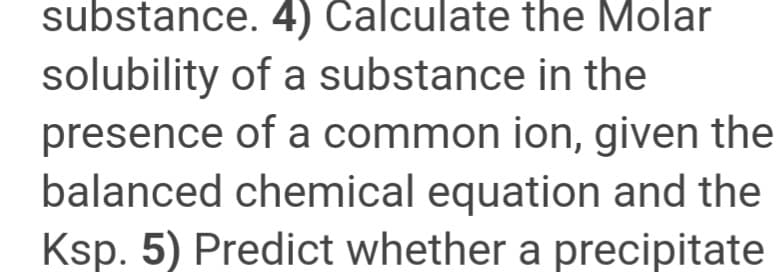 substance. 4) Calculate the Molar
solubility of a substance in the
presence of a common ion, given the
balanced chemical equation and the
Ksp. 5) Predict whether a precipitate