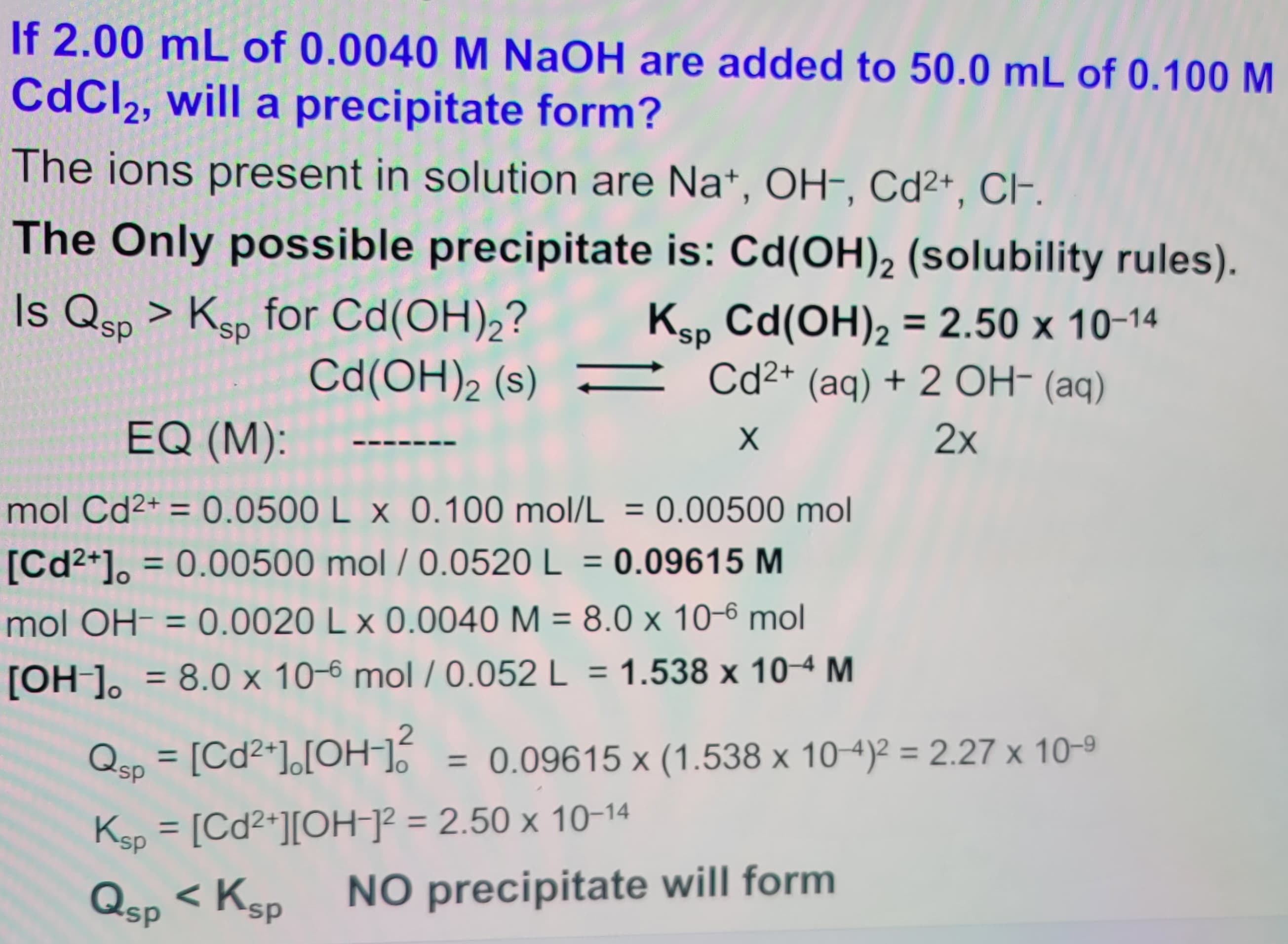 If 2.00 mL of 0.0040 M NaOH are added to 50.0 mL of 0.100 M
CdCl2, will a precipitate form?
The ions present in solution are Na+, OH-, Cd 2+, CH-.
The Only possible precipitate is: Cd(OH)2 (solubility rules).
Is Qsp > Ksp for Cd(OH)2?
Cd(OH) 2 (s)
Ksp Cd(OH)2 = 2.50 x 10-14
EQ (M):
Cd2+ (aq) + 2 OH- (aq)
X
mol Cd 2+ = 0.0500 L x 0.100 mol/L = 0.00500 mol
[Cd2+] = 0.00500 mol/0.0520 L = 0.09615 M
mol OH = 0.0020 L x 0.0040 M = 8.0 x 10-6 mol
[OH-] 8.0 x 10-6 mol/0.052 L = 1.538 x 10-4 M
=
Qsp = [Cd 2+ ] [OH-] 2
2x
= 0.09615 x (1.538 x 10-4)² = 2.27 x 10-9
NO precipitate will form
Ksp = [Cd2+] [OH-]² = 2.50 x 10-14
Qsp < Ks
sp