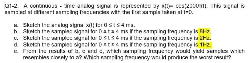 Q1-2. A continuous time analog signal is represented by x(t)= cos(2000TTT). This signal is
sampled at different sampling frequencies with the first sample taken at t=0.
a. Sketch the analog signal x(t) for 0 sts 4 ms.
b. Sketch the sampled signal for 0 sts 4 ms if the sampling frequency is 8Hz.
c. Sketch the sampled signal for 0sts4 ms if the sampling frequency is 2Hz.
d. Sketch the sampled signal for 0sts4 ms if the sampling frequency is 1Hz.
e. From the results of b, c and d, which sampling frequency would yield samples which
resembles closely to a? Which sampling frequency would produce the worst result?
