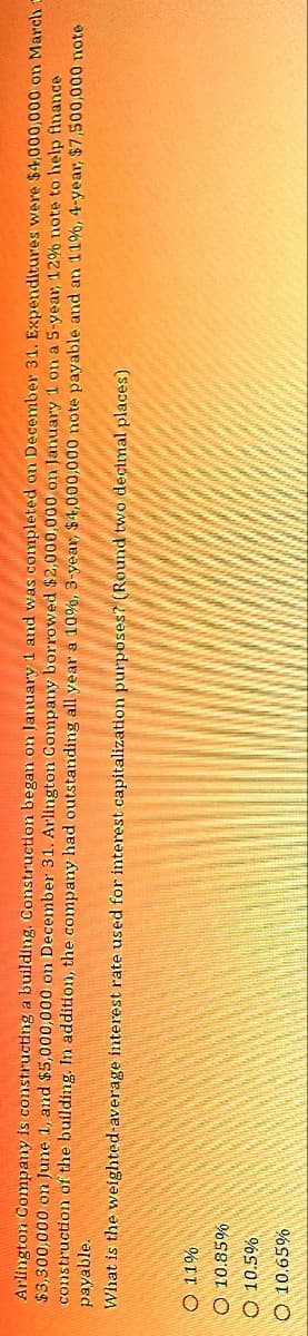 Arlington Company is constructing a building. Construction began on January 1 and was completed on December 31. Expenditures were $4,000,000 on March -
$3,300,000 on June 1, and $5,000,000 on December 31. Arlington Company borrowed $2,000,000 on January 1 on a 5-year, 12% note to help finance
construction of the building. In addition, the company had outstanding all year a 10%, 3-year, $4,000,000 note payable and an 11%, 4-year, $7,500,000 note
What is the weighted-average interest rate used for interest capitalization purposes? (Round two decimal places)
payable.
O 11%
O 10.85%
10.5%
O 10.65%