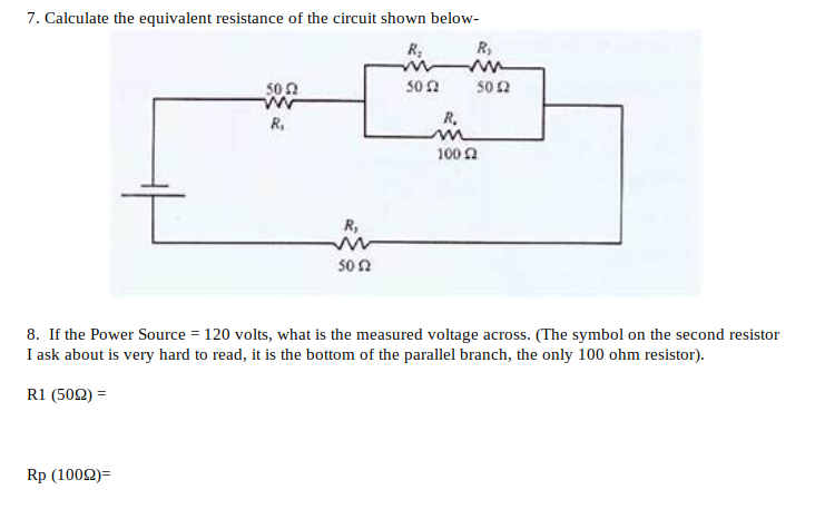 7. Calculate the equivalent resistance of the circuit shown below-
R,
50 2
50 2
R.
R.
100 2
R,
son
8. If the Power Source = 120 volts, what is the measured voltage across. (The symbol on the second resistor
I ask about is very hard to read, it is the bottom of the parallel branch, the only 100 ohm resistor).
R1 (502) =
Rp (1002)=
