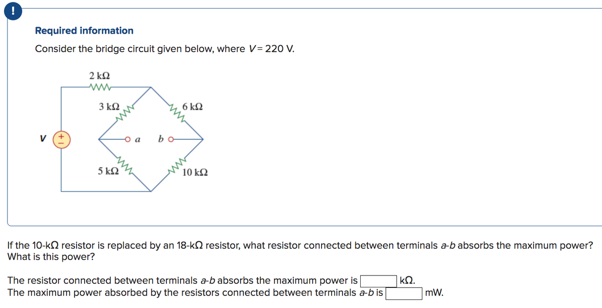 Required information
Consider the bridge circuit given below, where V = 220 V.
V
2kQ2
3 ΚΩ
5 kQ2
- a
bo
6 ΚΩ
10 kQ2
If the 10-k resistor is replaced by an 18-k resistor, what resistor connected between terminals a-b absorbs the maximum power?
What is this power?
The resistor connected between terminals a-b absorbs the maximum power is
The maximum power absorbed by the resistors connected between terminals a-b is
ΚΩ.
mW.