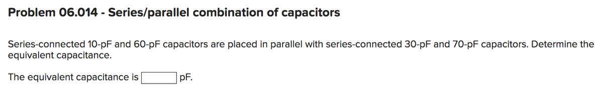 Problem 06.014 - Series/parallel combination of capacitors
Series-connected 10-pF and 60-pF capacitors are placed in parallel with series-connected 30-pF and 70-pF capacitors. Determine the
equivalent capacitance.
The equivalent capacitance is
pF.