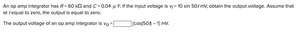An op amp integrator has R = 60 kN and C= 0.04 μ F. If the input voltage is v¡= 10 sin 50t mV, obtain the output voltage. Assume that
at tequal to zero, the output is equal to zero.
The output voltage of an op amp integrator is Vo=
[cos(50)-1] mV.