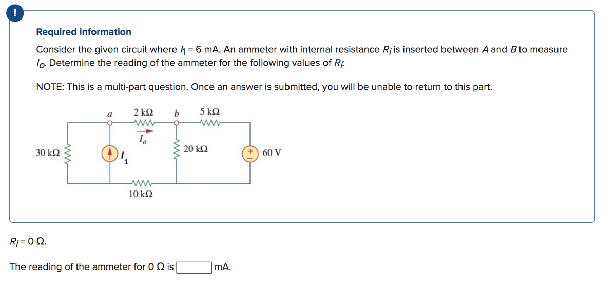 !
Required information
Consider the given circuit where = 6 mA. An ammeter with internal resistance R¡ is inserted between A and B to measure
lo. Determine the reading of the ammeter for the following values of Ri
NOTE: This is a multi-part question. Once an answer is submitted, you will be unable to return to this part.
30 ΚΩ
www
a
1
2 ΚΩ
Io
www
10 kQ2
b
R; = 0 Ω.
The reading of the ammeter for 0 2 is
5 kQ2
20 ΚΩ
mA.
60 V