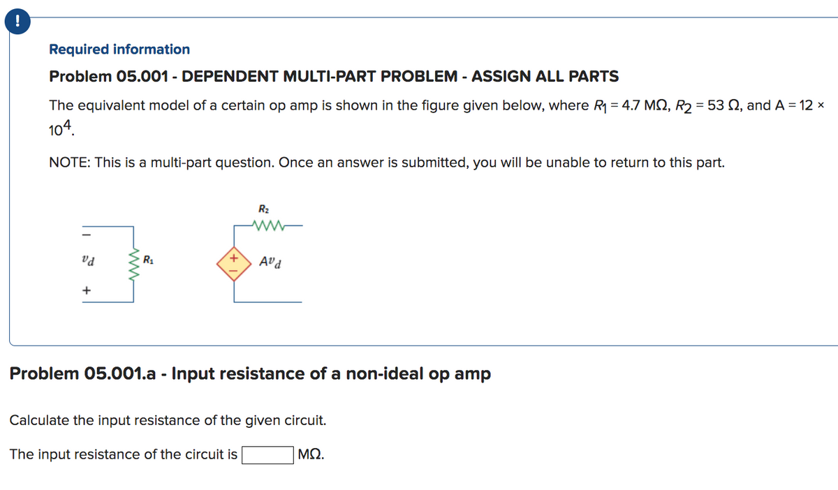 !
Required information
Problem 05.001 - DEPENDENT MULTI-PART PROBLEM - ASSIGN ALL PARTS
The equivalent model of a certain op amp is shown in the figure given below, where R₁ = 4.7 MQ, R₂ = 53 , and A = 12 ×
104.
NOTE: This is a multi-part question. Once an answer is submitted, you will be unable to return to this part.
vd
+
R₁
+
R₂
www
Avd
Problem 05.001.a - Input resistance of a non-ideal op amp
Calculate the input resistance of the given circuit.
The input resistance of the circuit is
ΜΩ.