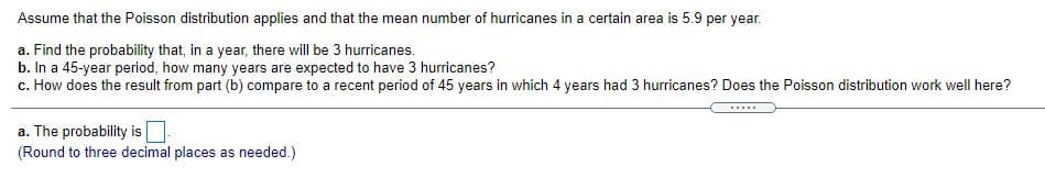 Assume that the Poisson distribution applies and that the mean number of hurricanes in a certain area is 5.9 per year.
a. Find the probability that, in a year, there will be 3 hurricanes.
b. In a 45-year period, how many years are expected to have 3 hurricanes?
c. How does the result from part (b) compare to a recent period of 45 years in which 4 years had 3 hurricanes? Does the Poisson distribution work well here?
.....
a. The probability is
(Round to three decimal places as needed.)
