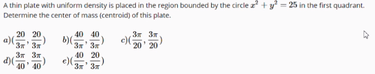 A thin plate with uniform density is placed in the region bounded by the circle a + y² = 25 in the first quadrant.
Determine the center of mass (centroid) of this plate.
40 40.
b)(;
3 37.
20 20
a)(;
c)(
20' 20
37' 37
37' 37
37 37
40 20
d)(-
e)(;
40' 40
37' 37

