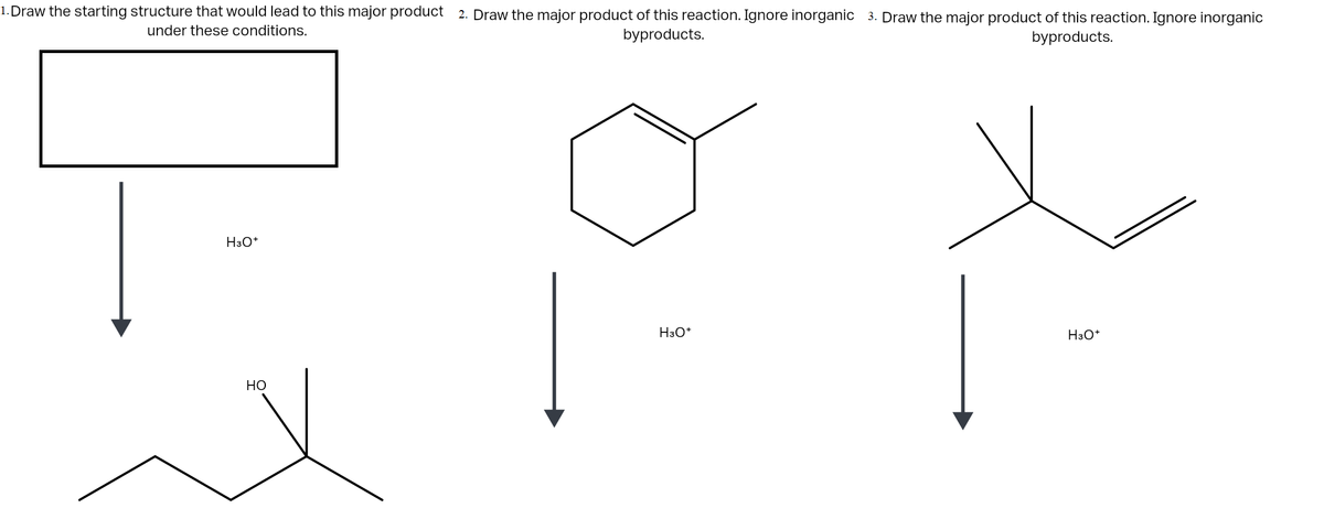 1. Draw the starting structure that would lead to this major product 2. Draw the major product of this reaction. Ignore inorganic 3. Draw the major product of this reaction. Ignore inorganic
under these conditions.
byproducts.
byproducts.
H3O*
H3O*
H3O*
НО
