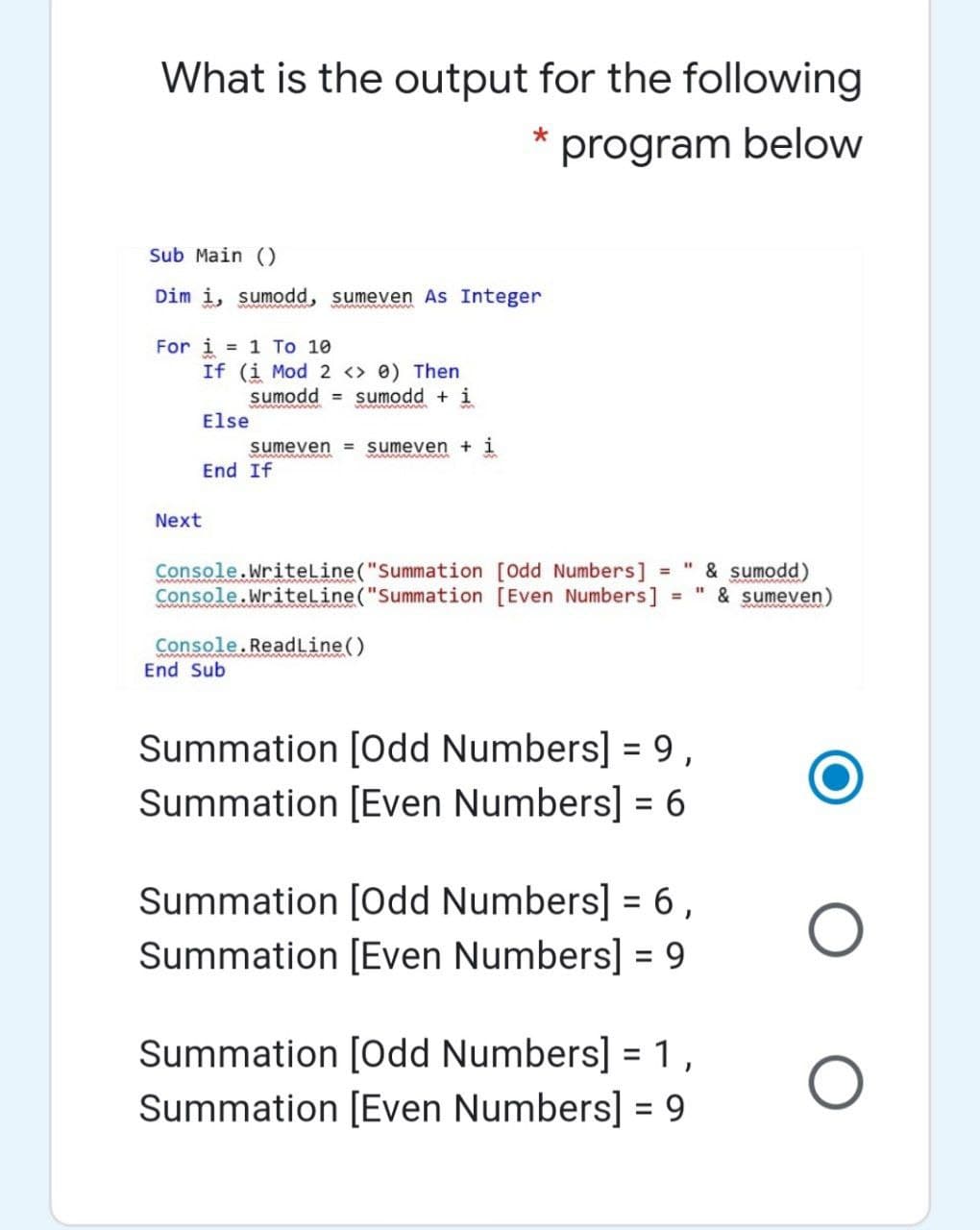 What is the output for the following
program below
Sub Main ()
Dim i, sumodd, sumeven As Integer
For i = 1 To 10
If (i Mod 2 <> 0) Then
sumodd = sumodd + i
Else
sumeven = sumeven + i
End If
Next
Console.WriteLine("Summation [Odd Numbers]
Console.WriteLine("Summation [Even Numbers]
& sumodd)
" & sumeven)
%3D
Console.ReadLine()
End Sub
Summation [Odd Numbers] = 9,
Summation [Even Numbers] = 6
Summation [Odd Numbers] = 6,
Summation [Even Numbers] = 9
%3D
Summation [Odd Numbers] =1,
Summation [Even Numbers] = 9
%3D
