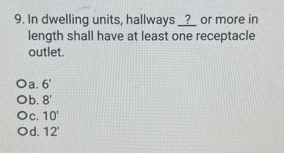 9. In dwelling units, hallways ? or more in
length shall have at least one receptacle
outlet.
Oa. 6'
Ob. 8'
Oc. 10'
Od. 12'