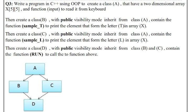 Q3: Write a program in C++ using OOP to create a class (A), that have a two dimensional array
X[5][5], and function (input) to read it from keyboard
Then create a class(B) , with public visibility mode inherit from class (A), contain the
function (sample_T) to print the element that form the letter (T)in array (X).
Then create a class(C) , with public visibility mode inherit from class (A), contain the
function (sample_L) to print the element that form the letter (L) in array (X).
Then create a class(D) , with public visibility mode inherit from class (B) and (C), contain
the function (RUN) to call the to function above.
A
B
D
