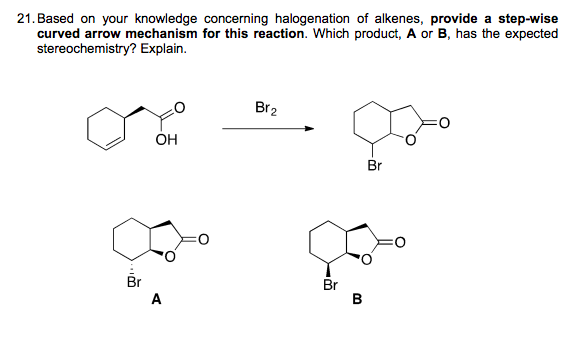 21. Based on your knowledge concerning halogenation of alkenes, provide a step-wise
curved arrow mechanism for this reaction. Which product, A or B, has the expected
stereochemistry? Explain.
Br2
ÓH
Br
Br
Br
B
A
