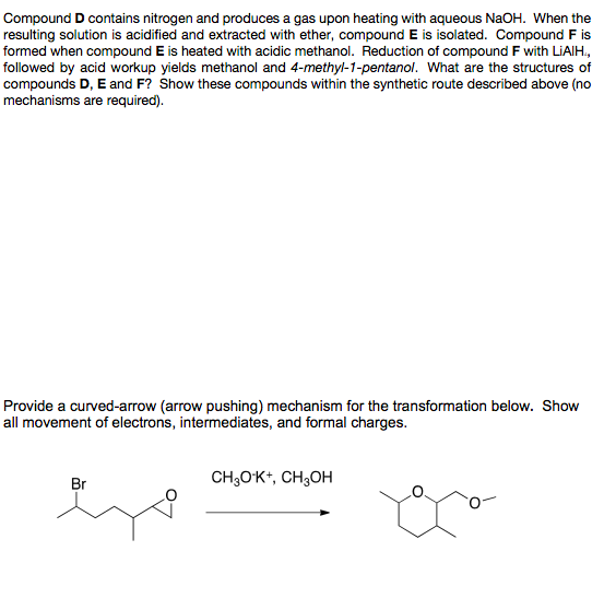 Compound D contains nitrogen and produces a gas upon heating with aqueous NaOH. When the
resulting solution is acidified and extracted with ether, compound E is isolated. Compound F is
formed when compound E is heated with acidic methanol. Reduction of compound F with LiAlH.,
followed by acid workup yields methanol and 4-methyl-1-pentanol. What are the structures of
compounds D, E and F? Show these compounds within the synthetic route described above (no
mechanisms are required).
Provide a curved-arrow (arrow pushing) mechanism for the transformation below. Show
all movement of electrons, intermediates, and formal charges.
CH₂O¹K+, CH3OH
Br