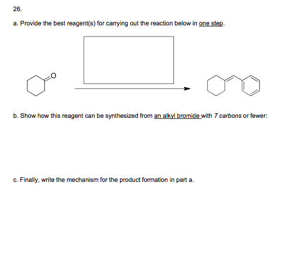 26.
a. Provide the best reagent(s) for carrying out the reaction below in one step.
b. Show how this reagent can be synthesized from an alkyl bromide with 7 carbons or fewer:
c. Finally, write the mechanism for the product formation in part a.