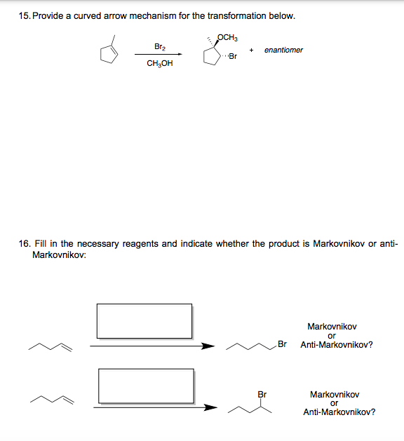15. Provide a curved arrow mechanism for the transformation below.
OCH,
Br2
+
enantiomer
Br
CH,OH
16. Fill in the necessary reagents and indicate whether the product is Markovnikov or anti-
Markovnikov:
Markovnikov
or
Br
Anti-Markovnikov?
Br
Markovnikov
or
Anti-Markovnikov?
