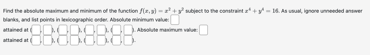 =
Find the absolute maximum and minimum of the function ƒ(x, y) = x² + y² subject to the constraint x + y¹
blanks, and list points in lexicographic order. Absolute minimum value:
attained at (
Absolute maximum value:
88:88:88:88
attained at
16. As usual, ignore unneeded answer