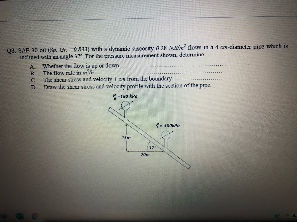 Q3. SAE 30 oil (Sp. Gr. =0.833) with a dynamic viscosity 0.28 N.S/m flows in a 4-cm-diameter pipe which is
inclined with an angle 37°, For the pressure measurement shown, determine
Whether the flow is up or down
A.
The flow rate in m/h
The shear stress and velocity 1 cm from the boundary.
Draw the shear stress and velocity profile with the section of the pipe. ,
В.
С.
D.
P =180 kPa
P= 500kPa
15m
37
20m
