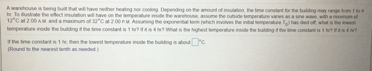A warehouse is being built that will have neither heating nor cooling. Depending on the amount of insulation, the time constant for the building may range from 1 to 4
hr. To illustrate the effect insulation will have on the temperature inside the warehouse, assume the outside temperature varies as a sine wave, with a minimum of
12°C at 2:00 A.M. and a maximum of 32°C at 2:00 P.M. Assuming the exponential term (which involves the initial temperature To) has died off, what is the lowest
temperature inside the building if the time constant is 1 hr? If it is 4 hr? What is the highest temperature inside the building if the time constant is 1 hr? If it is 4 hr?
If the time constant is 1 hr, then the lowest temperature inside the building is about °C.
(Round to the nearest tenth as needed.)

