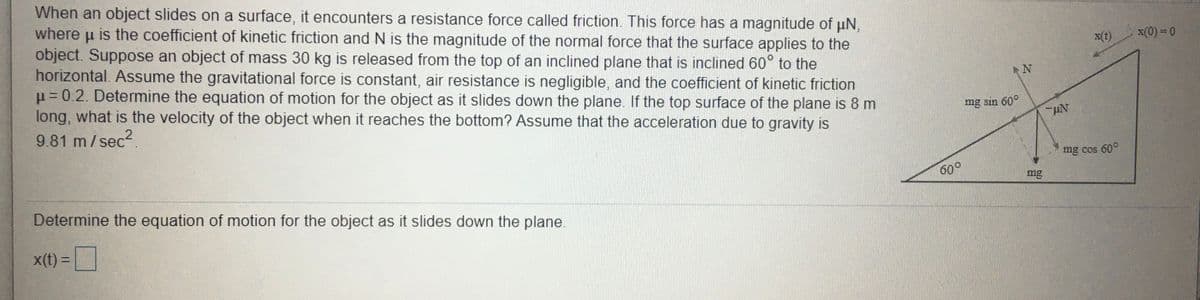 When an object slides on a surface, it encounters a resistance force called friction. This force has a magnitude of uN,
is the coefficient of kinetic friction and N is the magnitude of the normal force that the surface applies to the
object. Suppose an object of mass 30 kg is released from the top of an inclined plane that is inclined 60° to the
horizontal. Assume the gravitational force is constant, air resistance is negligible, and the coefficient of kinetic friction
p = 0.2. Determine the equation of motion for the object as it slides down the plane. If the top surface of the plane is 8 m
long, what is the velocity of the object when it reaches the bottom? Assume that the acceleration due to gravity is
where
x(t)
x(0) = 0
mg sin 60°
9.81 m/sec?.
mg cos 60°
600
mg
Determine the equation of motion for the object as it slides down the plane.
X(t)%3D
