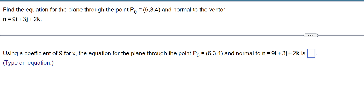 Find the equation for the plane through the point P = (6,3,4) and normal to the vector
n = 9i + 3j + 2k.
Using a coefficient of 9 for x, the equation for the plane through the point P = (6,3,4) and normal to n = 9i + 3j + 2k is
(Type an equation.)
