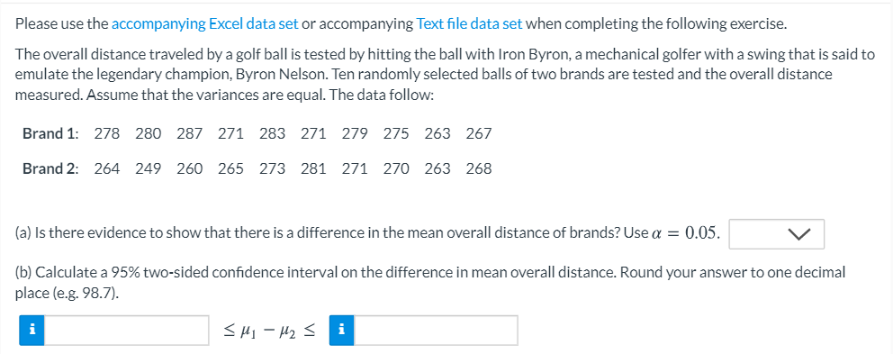 Please use the accompanying Excel data set or accompanying Text file data set when completing the following exercise.
The overall distance traveled by a golf ball is tested by hitting the ball with Iron Byron, a mechanical golfer with a swing that is said to
emulate the legendary champion, Byron Nelson. Ten randomly selected balls of two brands are tested and the overall distance
measured. Assume that the variances are equal. The data follow:
Brand 1: 278 280 287 271 283 271 279 275 263 267
Brand 2: 264 249 260 265 273 281 271 270 263 268
(a) Is there evidence to show that there is a difference in the mean overall distance of brands? Use a = 0.05.
(b) Calculate a 95% two-sided confidence interval on the difference in mean overall distance. Round your answer to one decimal
place (e.g. 98.7).
i
<HI- H2 <
i
