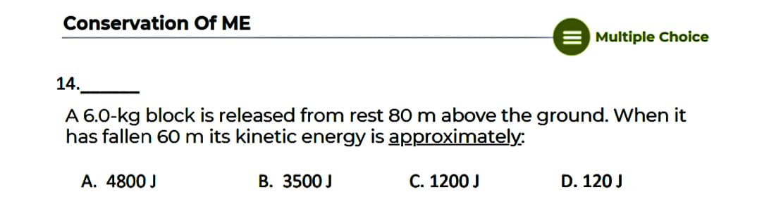 Conservation Of ME
Multiple Choice
14.
A 6.0-kg block is released from rest 80 m above the ground. When it
has fallen 60 m its kinetic energy is approximately:
A. 4800 J
B. 3500 J
C. 1200 J
D. 120 J
