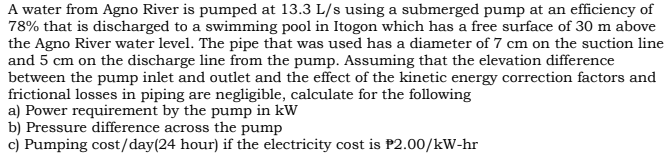 A water from Agno River is pumped at 13.3 L/s using a submerged pump at an efficiency of
78% that is discharged to a swimming pool in Itogon which has a free surface of 30 m above
the Agno River water level. The pipe that was used has a diameter of 7 cm on the suction line
and 5 cm on the discharge line from the pump. Assuming that the elevation difference
between the pump inlet and outlet and the effect of the kinetic energy correction factors and
frictional losses in piping are negligible, calculate for the following
a) Power requirement by the pump in kW
b) Pressure difference across the pump
c) Pumping cost/day(24 hour) if the electricity cost is P2.00/kW-hr
