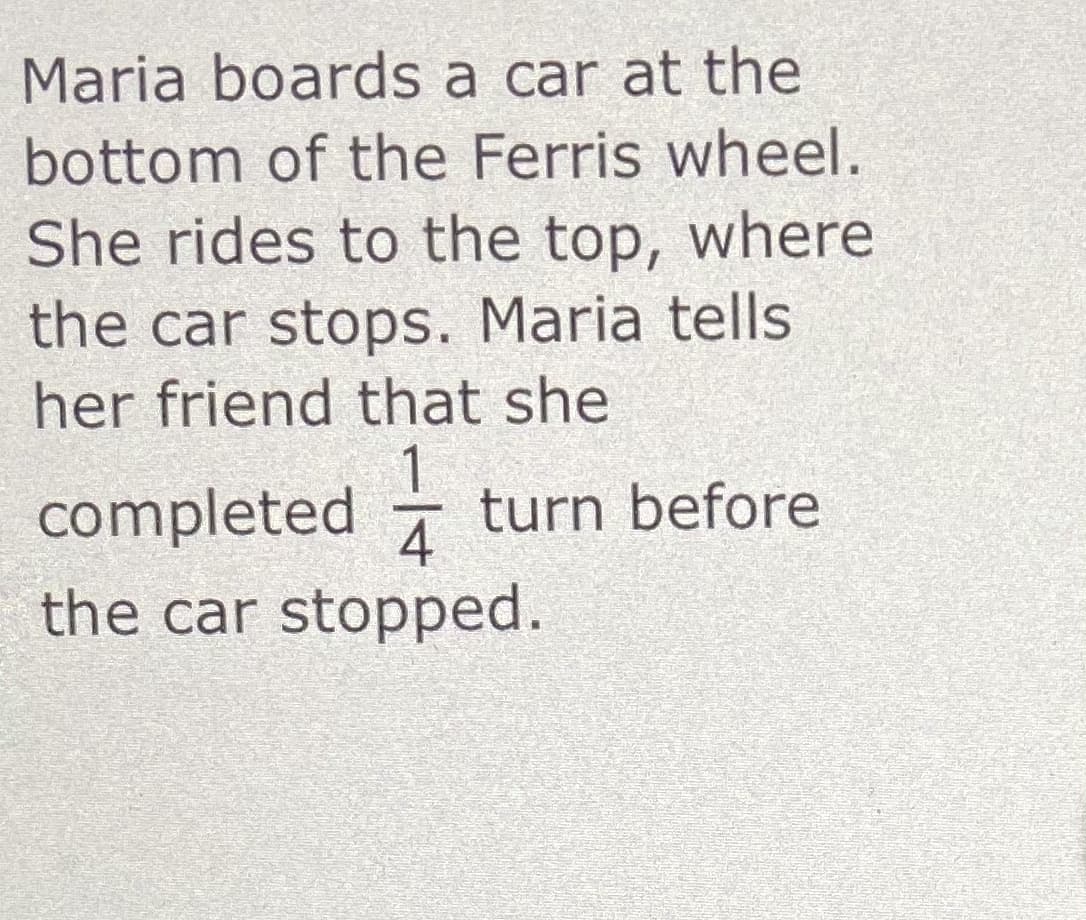 Maria boards a car at the
bottom of the Ferris wheel.
She rides to the top, where
the car stops. Maria tells
her friend that she
1.
4
the car stopped.
completed -
turn before

