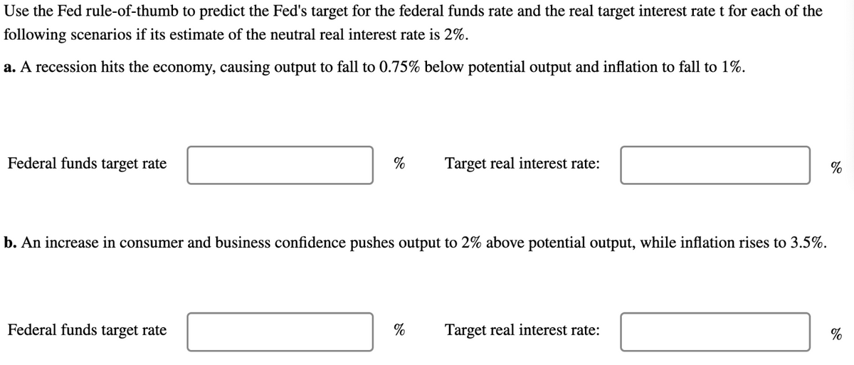 Use the Fed rule-of-thumb to predict the Fed's target for the federal funds rate and the real target interest rate t for each of the
following scenarios if its estimate of the neutral real interest rate is 2%.
a. A recession hits the economy, causing output to fall to 0.75% below potential output and inflation to fall to 1%.
Federal funds target rate
%
Federal funds target rate
b. An increase in consumer and business confidence pushes output to 2% above potential output, while inflation rises to 3.5%.
Target real interest rate:
%
Target real interest rate:
%
%