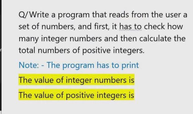 Q/Write a program that reads from the user a
set of numbers, and first, it has to check how
many integer numbers and then calculate the
total numbers of positive integers.
Note: - The program has to print
The value of integer numbers is
The value of positive integers is
