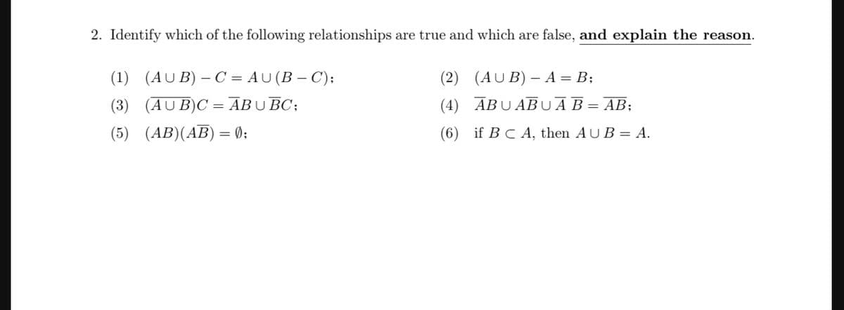2. Identify which of the following relationships are true and which are false, and explain the reason.
(1) (AUB) - C=AU (B-C);
(3) (AUB)C=ABU BC;
(5) (AB)(AB) = 0);
(2) (AUB) - A = B;
(4) ABUABUA B = AB;
(6) if BC A, then AUB = A.