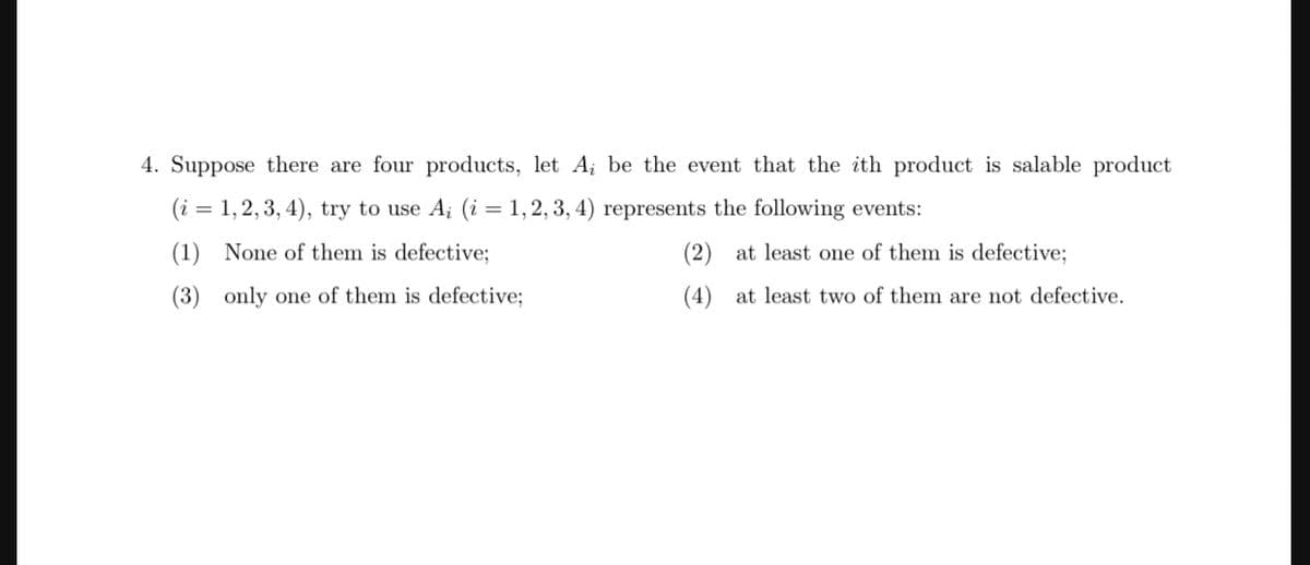 4. Suppose there are four products, let A; be the event that the ith product is salable product
(i = 1, 2, 3, 4), try to use Aį (i = 1, 2, 3, 4) represents the following events:
(1)
None of them is defective;
(3) only one of them is defective;
(2)
(4)
at least one of them is defective;
at least two of them are not defective.