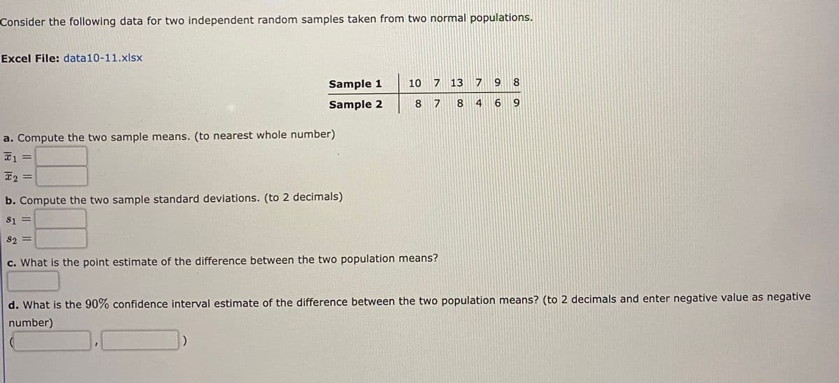 Consider the following data for two independent random samples taken from two normal populations.
Excel File: data10-11.xlsx
Sample 1
10
7 13 7
9 8
Sample 2
8 7
8.
4
6 9
a. Compute the two sample means. (to nearest whole number)
2 =
b. Compute the two sample standard deviations. (to 2 decimals)
S1
%D
S2 =
c. What is the point estimate of the difference between the two population means?
d. What is the 90% confidence interval estimate of the difference between the two population means? (to 2 decimals and enter negative value as negative
number)
