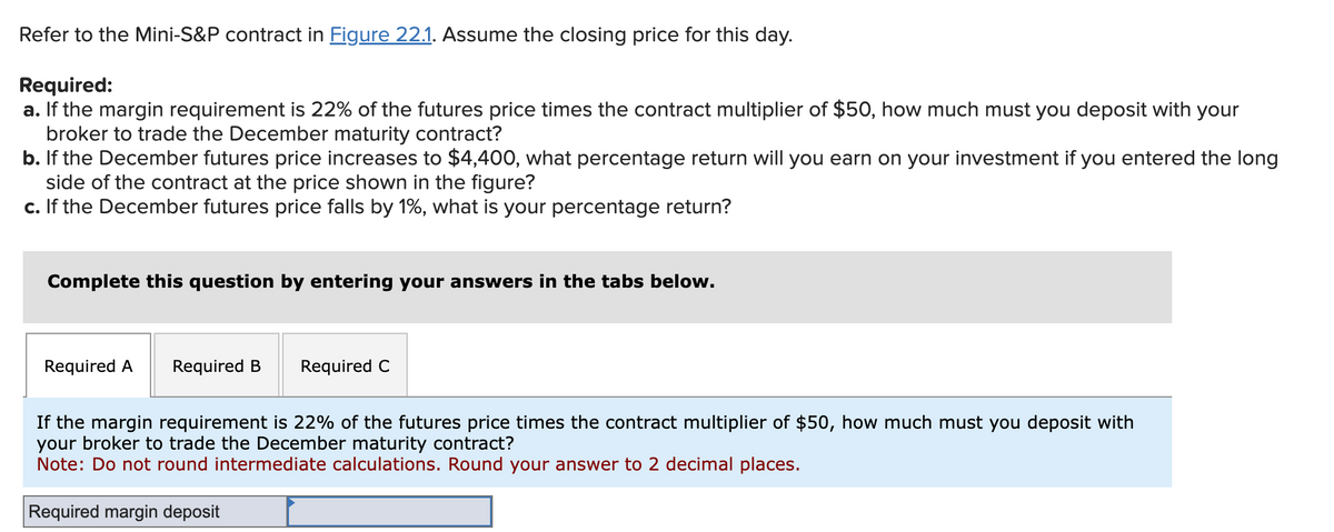 Refer to the Mini-S&P contract in Figure 22.1. Assume the closing price for this day.
Required:
a. If the margin requirement is 22% of the futures price times the contract multiplier of $50, how much must you deposit with your
broker to trade the December maturity contract?
b. If the December futures price increases to $4,400, what percentage return will you earn on your investment if you entered the long
side of the contract at the price shown in the figure?
c. If the December futures price falls by 1%, what is your percentage return?
Complete this question by entering your answers in the tabs below.
Required A Required B
Required C
If the margin requirement is 22% of the futures price times the contract multiplier of $50, how much must you deposit with
your broker to trade the December maturity contract?
Note: Do not round intermediate calculations. Round your answer to 2 decimal places.
Required margin deposit