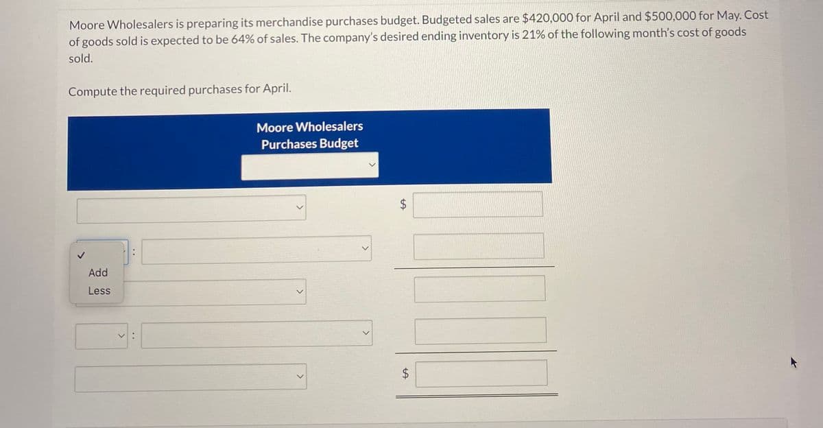 Moore Wholesalers is preparing its merchandise purchases budget. Budgeted sales are $420,000 for April and $500,000 for May. Cost
of goods sold is expected to be 64% of sales. The company's desired ending inventory is 21% of the following month's cost of goods
sold.
Compute the required purchases for April.
Moore Wholesalers
Purchases Budget
Add
Less
V:
>
tA
$