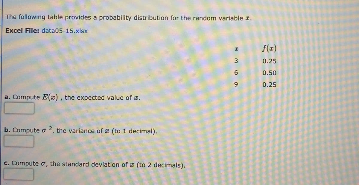 The following table provides a probability distribution for the random variable x.
Excel File: data05-15.xlsx
f(x)
3
0.25
0.50
0.25
a. Compute E(x) , the expected value of x.
b. Compute o 2, the variance of x (to 1 decimal).
c. Compute o, the standard deviation of x (to 2 decimals).
