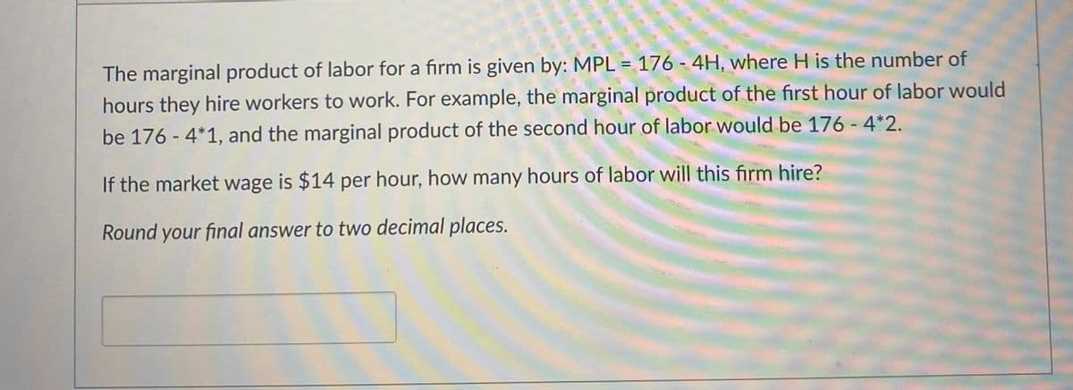 The marginal product of labor for a firm is given by: MPL = 176 - 4H, where H is the number of
hours they hire workers to work. For example, the marginal product of the first hour of labor would
be 176 - 4*1, and the marginal product of the second hour of labor would be 176 - 4*2.
If the market wage is $14 per hour, how many hours of labor will this firm hire?
Round your final answer to two decimal places.