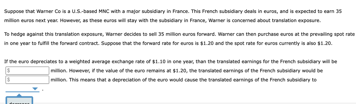 Suppose that Warner Co is a U.S.-based MNC with a major subsidiary in France. This French subsidiary deals in euros, and is expected to earn 35
million euros next year. However, as these euros will stay with the subsidiary in France, Warner is concerned about translation exposure.
To hedge against this translation exposure, Warner decides to sell 35 million euros forward. Warner can then purchase euros at the prevailing spot rate
in one year to fulfill the forward contract. Suppose that the forward rate for euros is $1.20 and the spot rate for euros currently is also $1.20.
If the euro depreciates to a weighted average exchange rate of $1.10 in one year, than the translated earnings for the French subsidiary will be
$
$
million. However, if the value of the euro remains at $1.20, the translated earnings of the French subsidiary would be
million. This means that a depreciation of the euro would cause the translated earnings of the French subsidiary to
decreas