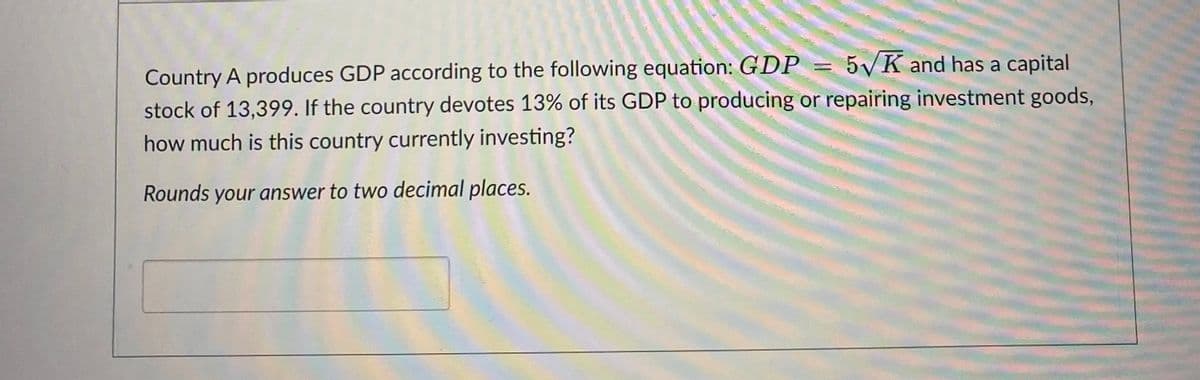 =
5√K and has a capital
Country A produces GDP according to the following equation: GDP
stock of 13,399. If the country devotes 13% of its GDP to producing or repairing investment goods,
how much is this country currently investing?
Rounds your answer to two decimal places.