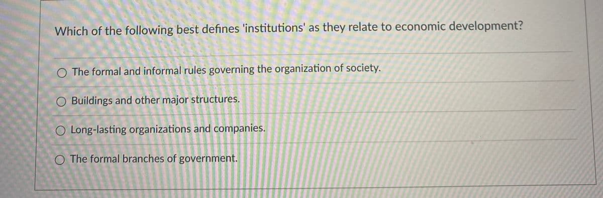 Which of the following best defines 'institutions' as they relate to economic development?
O The formal and informal rules governing the organization of society.
O Buildings and other major structures.
O Long-lasting organizations and companies.
O The formal branches of government.