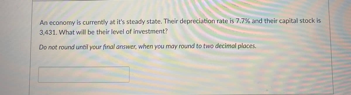 An economy is currently at it's steady state. Their depreciation rate is 7.7% and their capital stock is
3,431. What will be their level of investment?
Do not round until your final answer, when you may round to two decimal places.