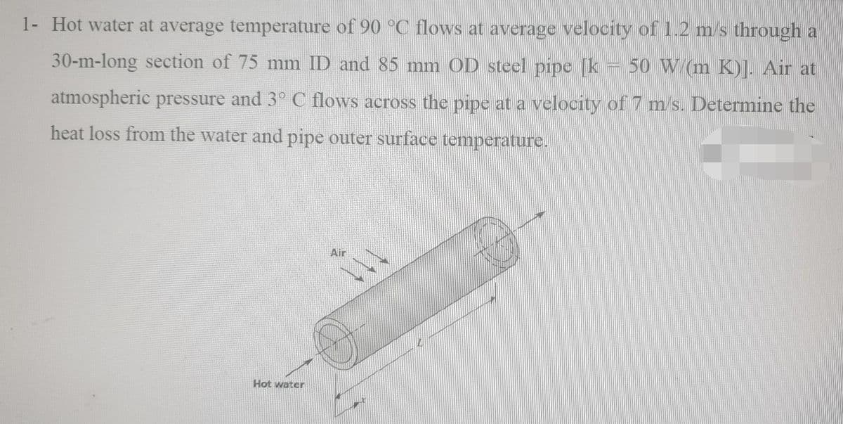 1- Hot water at average temperature of 90 °C flows at average velocity of 1.2 m/s through a
ISI
30-m-long section of 75 mm ID and 85 mm OD steel pipe [k 50 W (m K)]. Air at
atmospheric pressure and 3° C flows across the pipe at a velocity of 7 m s. Determine the
heat loss from the water and pipe outer surface temperature.
Air
Hot water

