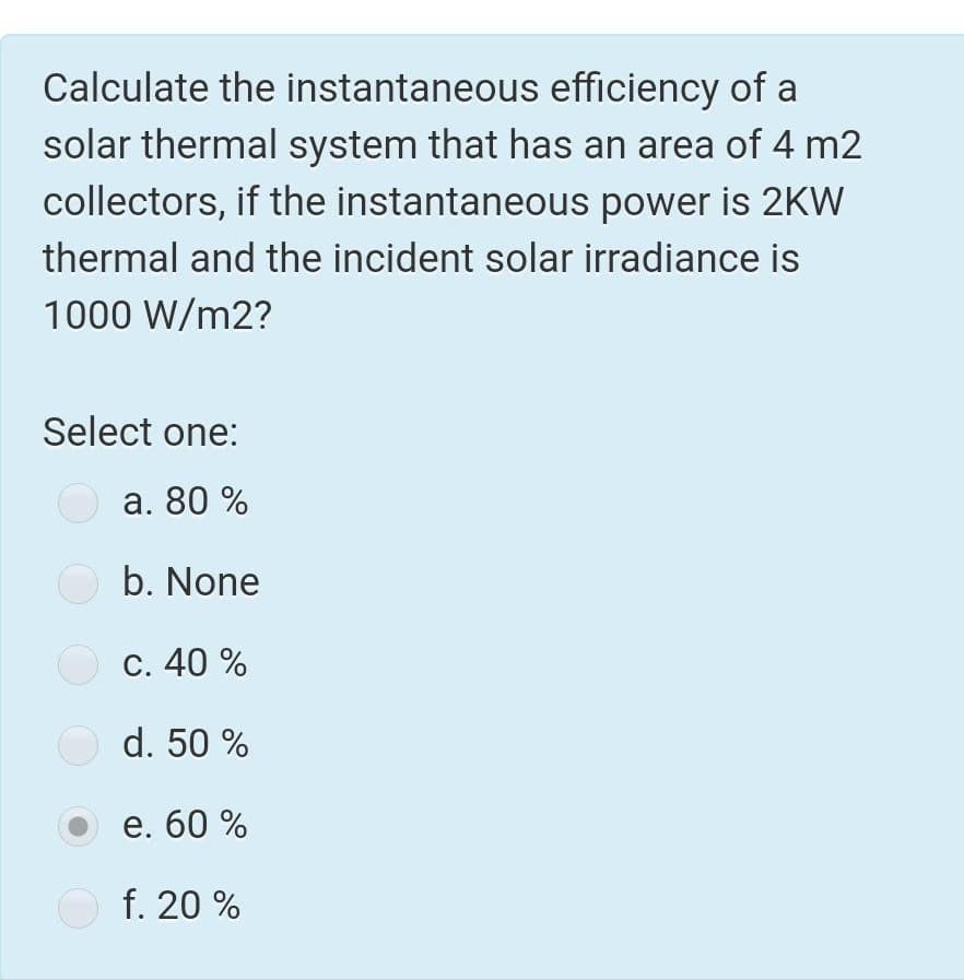 Calculate the instantaneous efficiency of a
solar thermal system that has an area of 4 m2
collectors, if the instantaneous power is 2KW
thermal and the incident solar irradiance is
1000 W/m2?
Select one:
a. 80 %
b. None
C. 40 %
d. 50 %
e. 60 %
f. 20 %
