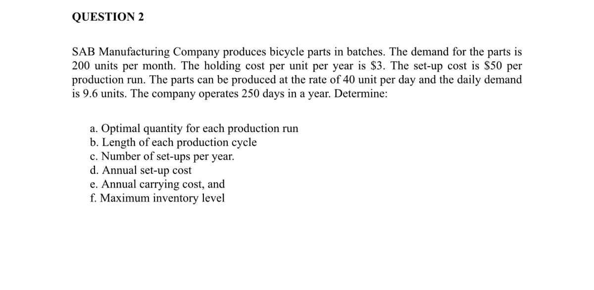 QUESTION 2
SAB Manufacturing Company produces bicycle parts in batches. The demand for the parts is
200 units per month. The holding cost per unit per year is $3. The set-up cost is $50 per
production run. The parts can be produced at the rate of 40 unit per day and the daily demand
is 9.6 units. The company operates 250 days in a year. Determine:
a. Optimal quantity for each production run
b. Length of each production cycle
c. Number of set-ups per year.
d. Annual set-up cost
e. Annual carrying cost, and
f. Maximum inventory level
