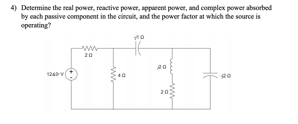 4) Determine the real power, reactive power, apparent power, and complex power absorbed
by each passive component in the circuit, and the power factor at which the source is
operating?
-j1 Q
20
j2 Q
+
1240 V
4Ω
-j2 0
2Ω
