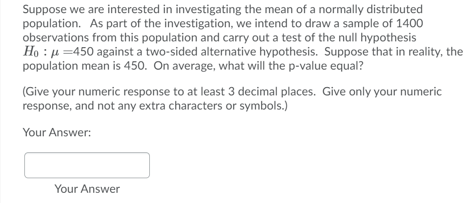 Suppose we are interested in investigating the mean of a normally distributed
population. As part of the investigation, we intend to draw a sample of 1400
observations from this population and carry out a test of the null hypothesis
Ho : µ =450 against a two-sided alternative hypothesis. Suppose that in reality, the
population mean is 450. On average, what will the p-value equal?
(Give your numeric response to at least 3 decimal places. Give only your numeric
response, and not any extra characters or symbols.)
Your Answer:
Your Answer
