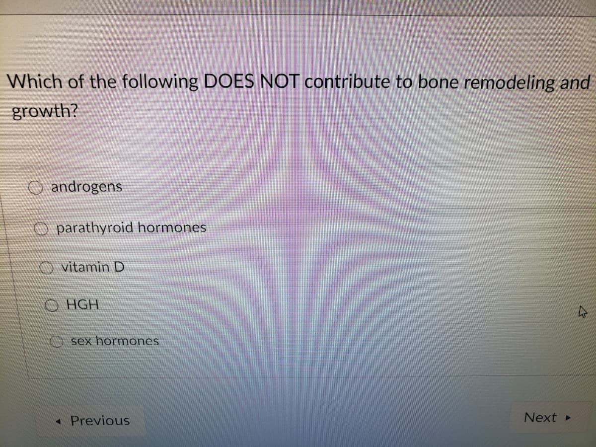 Which of the following DOES NOT contribute to bone remodeling and
growth?
O androgens
O parathyroid hormones
O vitamin D
OHGH
O sex hormones
« Previous
Next
